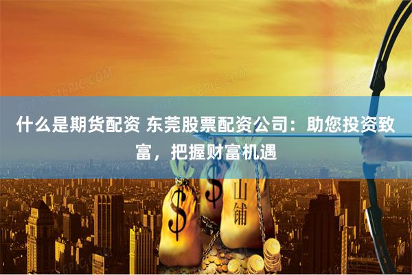 什么是期货配资 东莞股票配资公司：助您投资致富，把握财富机遇