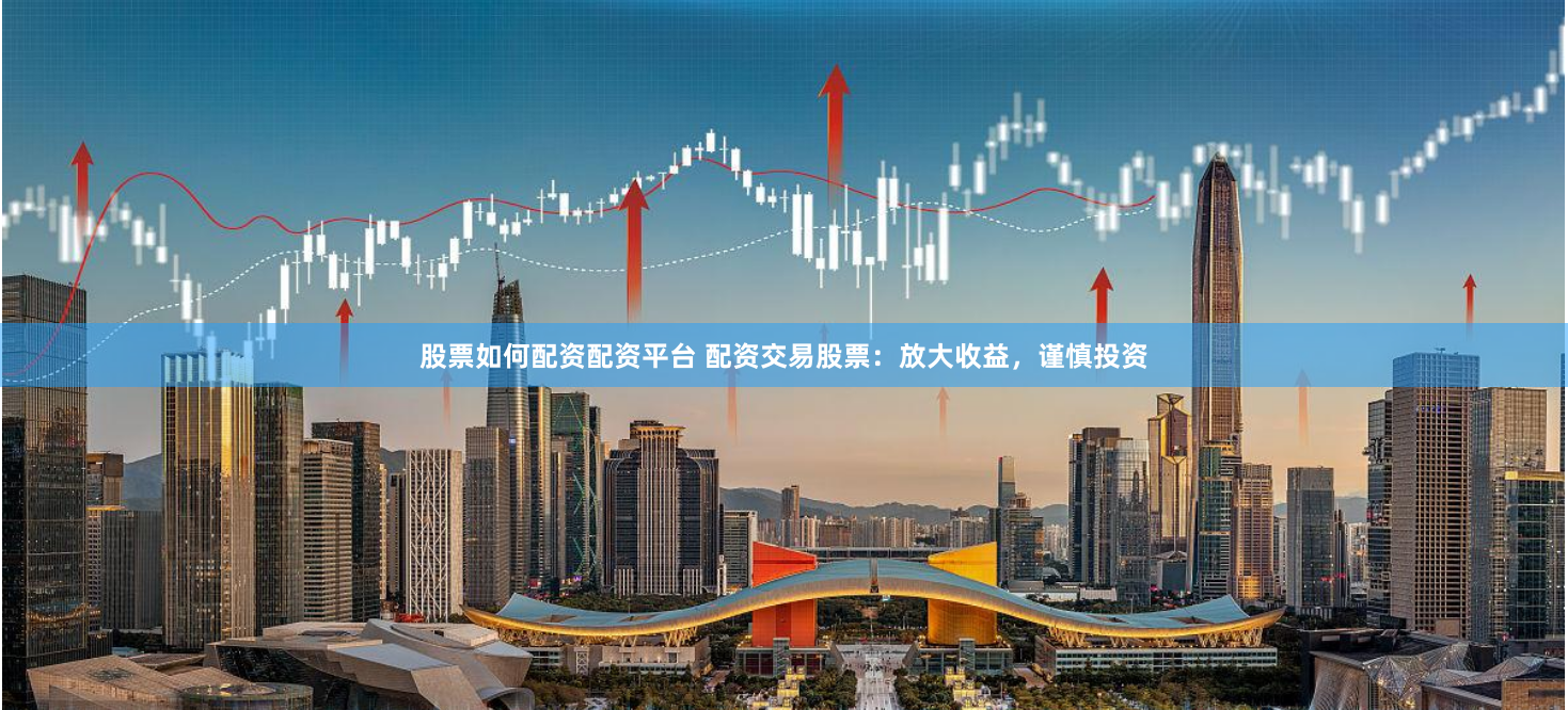 股票如何配资配资平台 配资交易股票：放大收益，谨慎投资