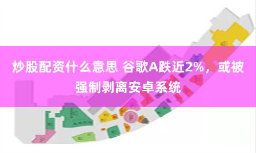 炒股配资什么意思 谷歌A跌近2%，或被强制剥离安卓系统