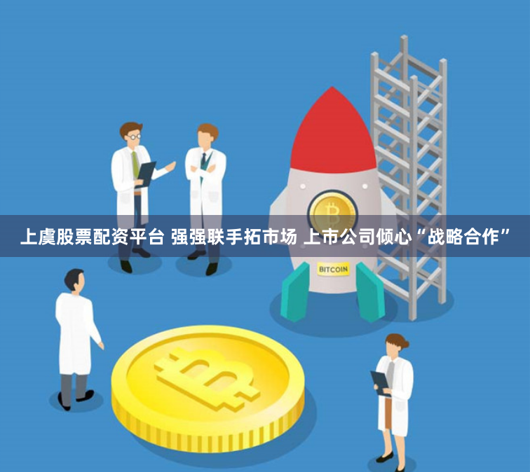上虞股票配资平台 强强联手拓市场 上市公司倾心“战略合作”