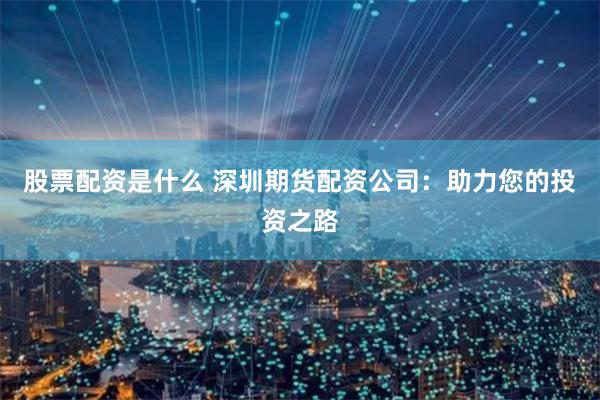 股票配资是什么 深圳期货配资公司：助力您的投资之路