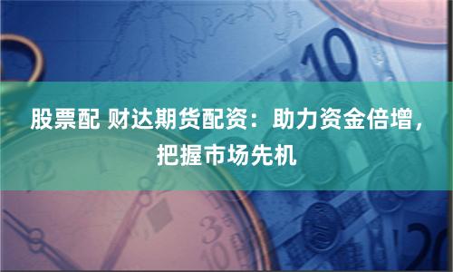 股票配 财达期货配资：助力资金倍增，把握市场先机