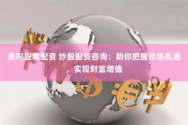 耒阳股票配资 炒股配资咨询：助你把握市场机遇，实现财富增值