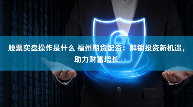 股票实盘操作是什么 福州期货配资：解锁投资新机遇，助力财富增长