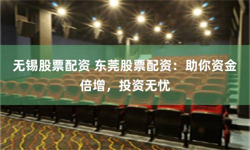 无锡股票配资 东莞股票配资：助你资金倍增，投资无忧
