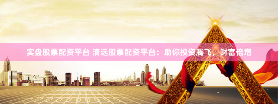 实盘股票配资平台 清远股票配资平台：助你投资腾飞，财富倍增